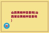 山西黄精种苗基地(山西建设黄精种苗基地 )