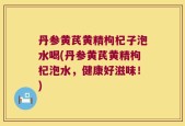 丹参黄芪黄精枸杞子泡水喝(丹参黄芪黄精枸杞泡水，健康好滋味！)