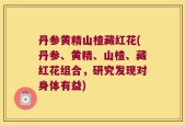 丹参黄精山楂藏红花(丹参、黄精、山楂、藏红花组合，研究发现对身体有益)