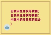 巴戟天杜仲茯苓黄精(巴戟天杜仲茯苓黄精：中医中的珍贵草药组合)
