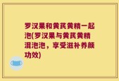 罗汉果和黄芪黄精一起泡(罗汉果与黄芪黄精混泡泡，享受滋补养颜功效)