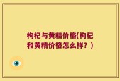枸杞与黄精价格(枸杞和黄精价格怎么样？)