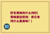 野生黄精和什么炖好(黄精最佳搭档：用它来炖什么最美味？)