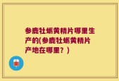 参鹿牡蛎黄精片哪里生产的(参鹿牡蛎黄精片产地在哪里？)