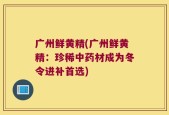 广州鲜黄精(广州鲜黄精：珍稀中药材成为冬令进补首选)