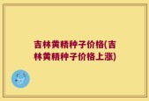 吉林黄精种子价格(吉林黄精种子价格上涨)