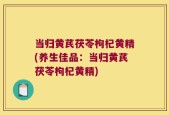 当归黄芪茯苓枸杞黄精(养生佳品：当归黄芪茯苓枸杞黄精)