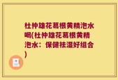 杜仲雄花葛根黄精泡水喝(杜仲雄花葛根黄精泡水：保健祛湿好组合)