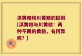 滇黄精和川黄精的区别(滇黄精与川黄精：两种不同的黄精，有何异同？)