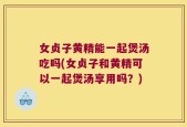 女贞子黄精能一起煲汤吃吗(女贞子和黄精可以一起煲汤享用吗？)