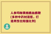 人参玛咖黄精鹿血鹿鞭(多种中药材混搭，打造男性壮阳强化剂)