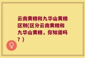 云南黄精和九华山黄精区别(区分云南黄精和九华山黄精，你知道吗？)
