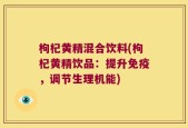 枸杞黄精混合饮料(枸杞黄精饮品：提升免疫，调节生理机能)