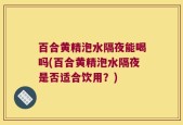 百合黄精泡水隔夜能喝吗(百合黄精泡水隔夜是否适合饮用？)