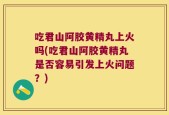 吃君山阿胶黄精丸上火吗(吃君山阿胶黄精丸是否容易引发上火问题？)