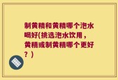 制黄精和黄精哪个泡水喝好(挑选泡水饮用，黄精或制黄精哪个更好？)