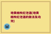 地黄精枸杞泡酒(地黄精枸杞泡酒的做法及功效)