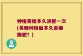 种植黄精多久浇肥一次(黄精种植后多久需要施肥？)