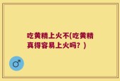 吃黄精上火不(吃黄精真得容易上火吗？)