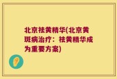 北京祛黄精华(北京黄斑病治疗：祛黄精华成为重要方案)