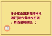 多少度白酒泡黄精枸杞酒好(制作黄精枸杞酒，白酒泡制最佳。)