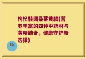 枸杞桂圆桑葚黄精(营养丰富的四种中药材与黄精结合，健康守护新选择)