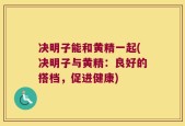 决明子能和黄精一起(决明子与黄精：良好的搭档，促进健康)