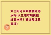 大三阳可以喝黄精红枣水吗(大三阳可喝黄精红枣水吗？建议及注意事项)