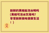 新鲜的黄精能泡水喝吗(黄精可泡水饮用吗？享受新鲜美味健康生活！)