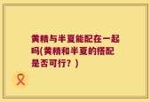 黄精与半夏能配在一起吗(黄精和半夏的搭配是否可行？)