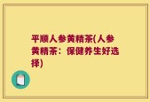 平顺人参黄精茶(人参黄精茶：保健养生好选择)