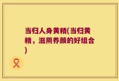 当归人身黄精(当归黄精，滋阴养颜的好组合)