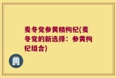 麦冬党参黄精枸杞(麦冬党的新选择：参黄枸杞组合)