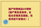 国产特黄精品AV视频(国产黄色录像带，全程无剪辑真实露脸，性感诱惑不容错过！)