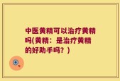 中医黄精可以治疗黄精吗(黄精：是治疗黄精的好助手吗？)