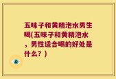 五味子和黄精泡水男生喝(五味子和黄精泡水，男性适合喝的好处是什么？)