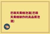 巴戟天黄精泡酒(巴戟天黄精制作的高品质泡酒)