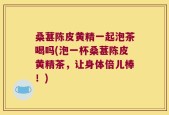 桑葚陈皮黄精一起泡茶喝吗(泡一杯桑葚陈皮黄精茶，让身体倍儿棒！)