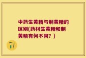 中药生黄精与制黄精的区别(药材生黄精和制黄精有何不同？)