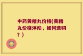 中药黄精丸价格(黄精丸价格浮动，如何选购？)