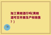 加工黄精酒行吗(黄精酒可否开展生产和销售？)