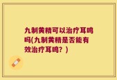 九制黄精可以治疗耳鸣吗(九制黄精是否能有效治疗耳鸣？)