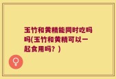 玉竹和黄精能同时吃吗吗(玉竹和黄精可以一起食用吗？)