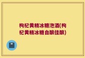 枸杞黄精冰糖泡酒(枸杞黄精冰糖自酿佳酿)