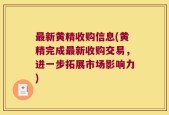 最新黄精收购信息(黄精完成最新收购交易，进一步拓展市场影响力)