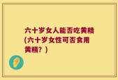 六十岁女人能否吃黄精(六十岁女性可否食用黄精？)