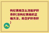 枸杞黄精怎么泡能护肝养肝(泡枸杞黄精的正确方法，助您护肝养肝)