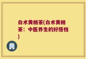 白术黄精荼(白术黄精荼：中医养生的好搭档)