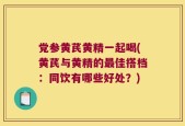 党参黄芪黄精一起喝(黄芪与黄精的最佳搭档：同饮有哪些好处？)
