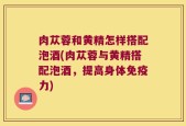肉苁蓉和黄精怎样搭配泡酒(肉苁蓉与黄精搭配泡酒，提高身体免疫力)